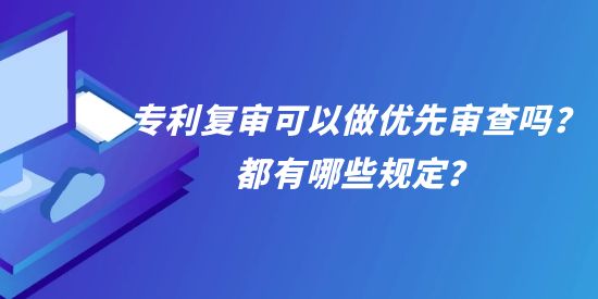 專利復審可以做優(yōu)先審查嗎？都有哪些規(guī)定？